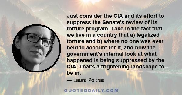 Just consider the CIA and its effort to suppress the Senate's review of its torture program. Take in the fact that we live in a country that a) legalized torture and b) where no one was ever held to account for it, and