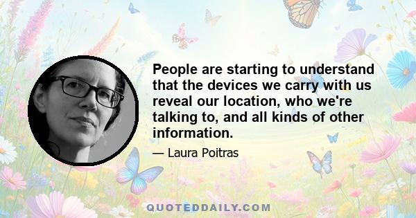 People are starting to understand that the devices we carry with us reveal our location, who we're talking to, and all kinds of other information.