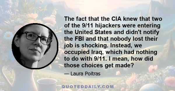 The fact that the CIA knew that two of the 9/11 hijackers were entering the United States and didn't notify the FBI and that nobody lost their job is shocking. Instead, we occupied Iraq, which had nothing to do with