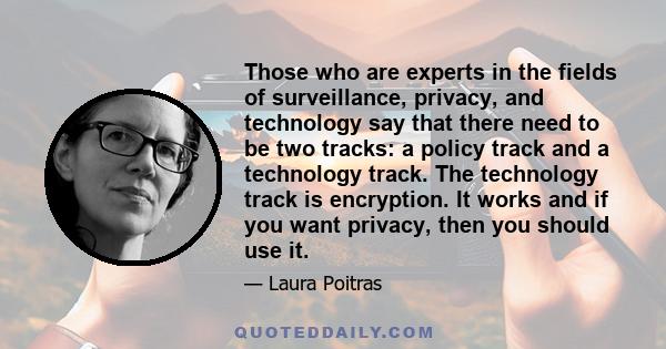 Those who are experts in the fields of surveillance, privacy, and technology say that there need to be two tracks: a policy track and a technology track. The technology track is encryption. It works and if you want