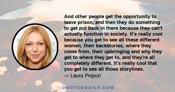And other people get the opportunity to leave prison, and then they do something to get put back in there because they can't actually function in society. It's really cool because you get to see all these different