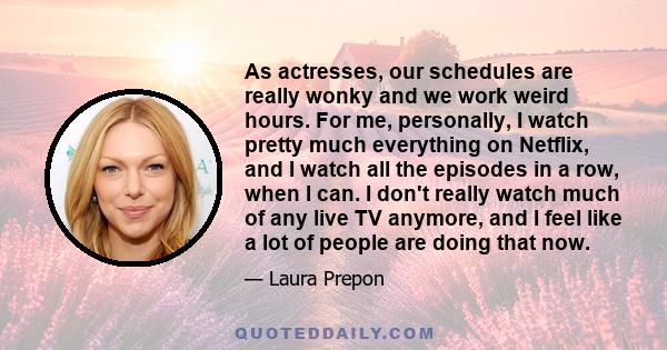 As actresses, our schedules are really wonky and we work weird hours. For me, personally, I watch pretty much everything on Netflix, and I watch all the episodes in a row, when I can. I don't really watch much of any