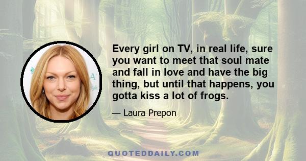 Every girl on TV, in real life, sure you want to meet that soul mate and fall in love and have the big thing, but until that happens, you gotta kiss a lot of frogs.