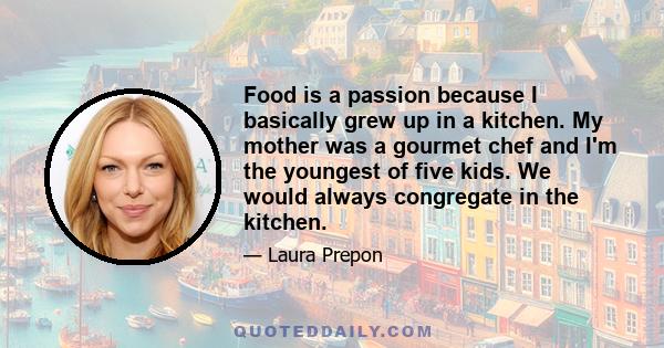 Food is a passion because I basically grew up in a kitchen. My mother was a gourmet chef and I'm the youngest of five kids. We would always congregate in the kitchen.