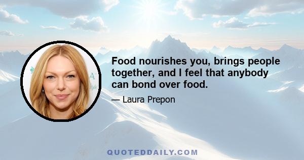 Food nourishes you, brings people together, and I feel that anybody can bond over food.