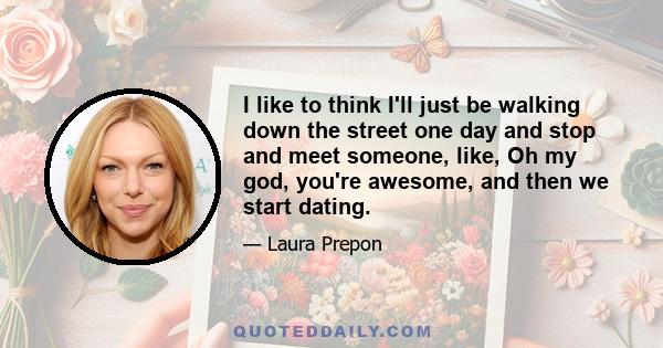 I like to think I'll just be walking down the street one day and stop and meet someone, like, Oh my god, you're awesome, and then we start dating.