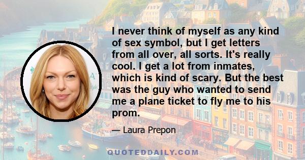 I never think of myself as any kind of sex symbol, but I get letters from all over, all sorts. It's really cool. I get a lot from inmates, which is kind of scary. But the best was the guy who wanted to send me a plane