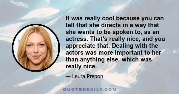 It was really cool because you can tell that she directs in a way that she wants to be spoken to, as an actress. That's really nice, and you appreciate that. Dealing with the actors was more important to her than