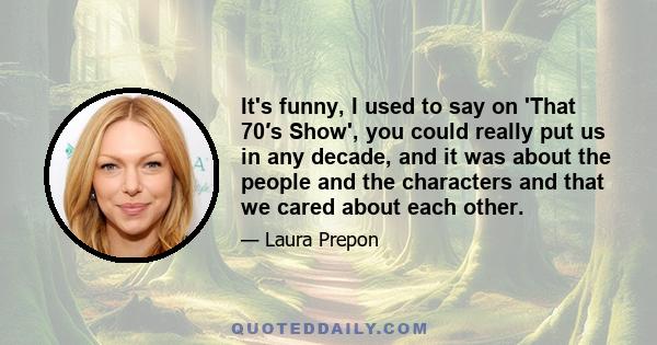 It's funny, I used to say on 'That 70′s Show', you could really put us in any decade, and it was about the people and the characters and that we cared about each other.