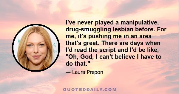 I've never played a manipulative, drug-smuggling lesbian before. For me, it's pushing me in an area that's great. There are days when I'd read the script and I'd be like, Oh, God, I can't believe I have to do that.