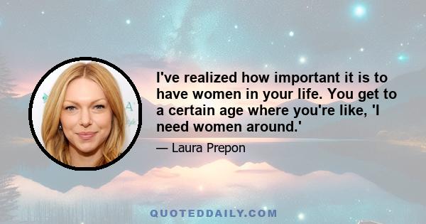 I've realized how important it is to have women in your life. You get to a certain age where you're like, 'I need women around.'