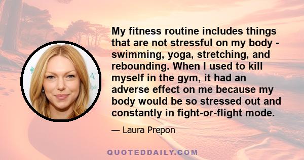 My fitness routine includes things that are not stressful on my body - swimming, yoga, stretching, and rebounding. When I used to kill myself in the gym, it had an adverse effect on me because my body would be so