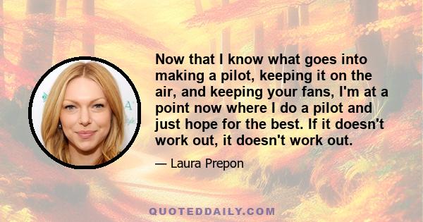 Now that I know what goes into making a pilot, keeping it on the air, and keeping your fans, I'm at a point now where I do a pilot and just hope for the best. If it doesn't work out, it doesn't work out.