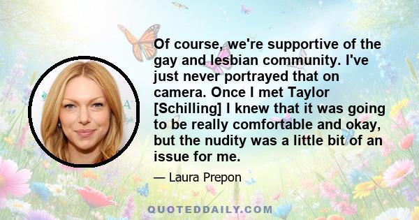 Of course, we're supportive of the gay and lesbian community. I've just never portrayed that on camera. Once I met Taylor [Schilling] I knew that it was going to be really comfortable and okay, but the nudity was a