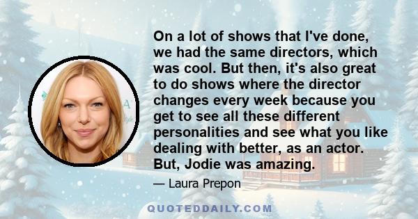 On a lot of shows that I've done, we had the same directors, which was cool. But then, it's also great to do shows where the director changes every week because you get to see all these different personalities and see