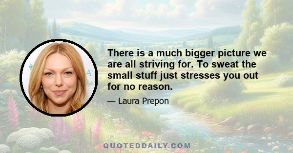 There is a much bigger picture we are all striving for. To sweat the small stuff just stresses you out for no reason.