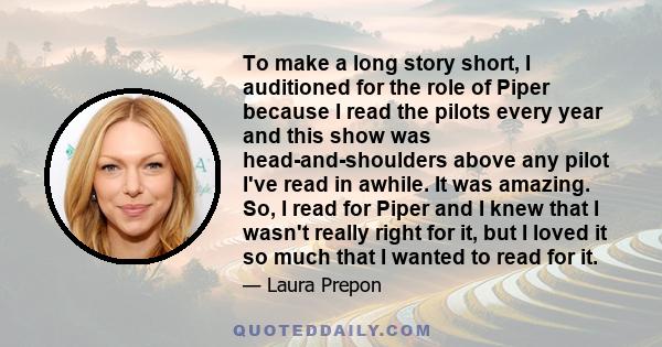 To make a long story short, I auditioned for the role of Piper because I read the pilots every year and this show was head-and-shoulders above any pilot I've read in awhile. It was amazing. So, I read for Piper and I