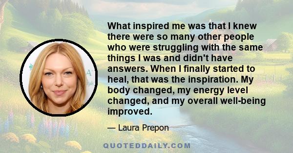 What inspired me was that I knew there were so many other people who were struggling with the same things I was and didn't have answers. When I finally started to heal, that was the inspiration. My body changed, my