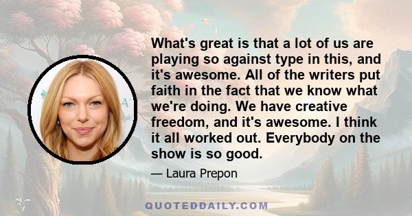 What's great is that a lot of us are playing so against type in this, and it's awesome. All of the writers put faith in the fact that we know what we're doing. We have creative freedom, and it's awesome. I think it all