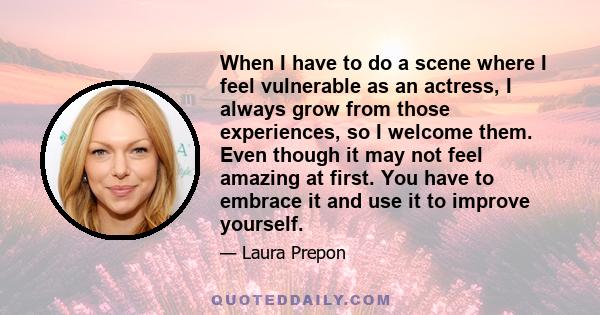 When I have to do a scene where I feel vulnerable as an actress, I always grow from those experiences, so I welcome them. Even though it may not feel amazing at first. You have to embrace it and use it to improve