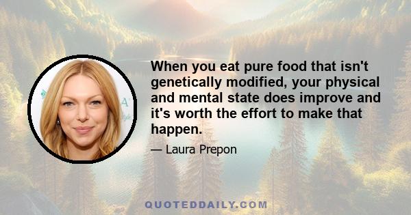 When you eat pure food that isn't genetically modified, your physical and mental state does improve and it's worth the effort to make that happen.