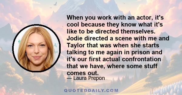 When you work with an actor, it's cool because they know what it's like to be directed themselves. Jodie directed a scene with me and Taylor that was when she starts talking to me again in prison and it's our first