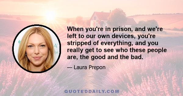 When you're in prison, and we're left to our own devices, you're stripped of everything, and you really get to see who these people are, the good and the bad.