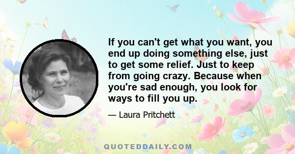 If you can't get what you want, you end up doing something else, just to get some relief. Just to keep from going crazy. Because when you're sad enough, you look for ways to fill you up.