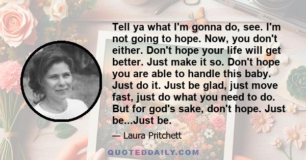 Tell ya what I'm gonna do, see. I'm not going to hope. Now, you don't either. Don't hope your life will get better. Just make it so. Don't hope you are able to handle this baby. Just do it. Just be glad, just move fast, 