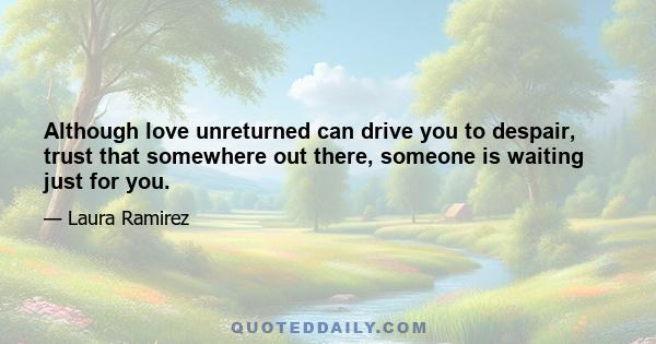 Although love unreturned can drive you to despair, trust that somewhere out there, someone is waiting just for you.