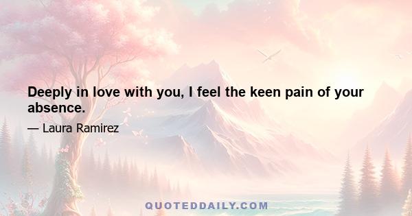 Deeply in love with you, I feel the keen pain of your absence.