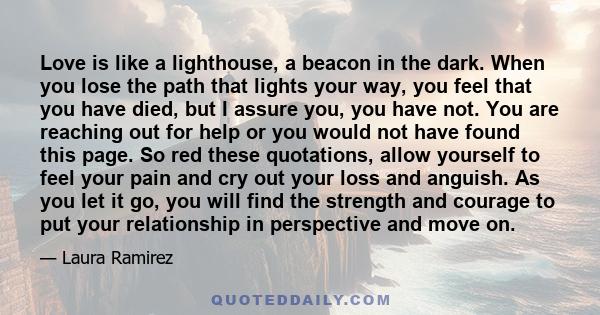 Love is like a lighthouse, a beacon in the dark. When you lose the path that lights your way, you feel that you have died, but I assure you, you have not. You are reaching out for help or you would not have found this