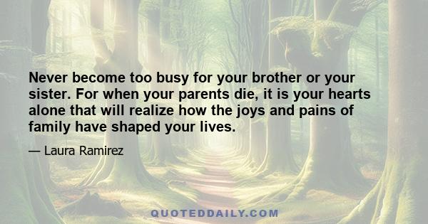 Never become too busy for your brother or your sister. For when your parents die, it is your hearts alone that will realize how the joys and pains of family have shaped your lives.