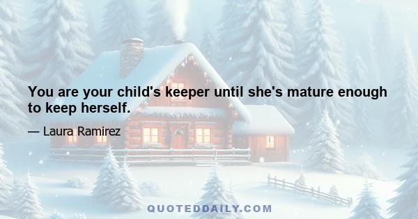 You are your child's keeper until she's mature enough to keep herself.