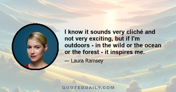 I know it sounds very cliché and not very exciting, but if I'm outdoors - in the wild or the ocean or the forest - it inspires me.