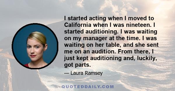 I started acting when I moved to California when I was nineteen. I started auditioning. I was waiting on my manager at the time. I was waiting on her table, and she sent me on an audition. From there, I just kept