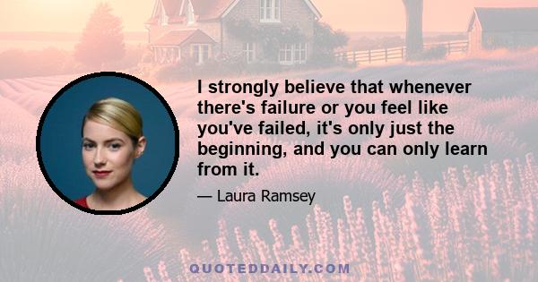 I strongly believe that whenever there's failure or you feel like you've failed, it's only just the beginning, and you can only learn from it.