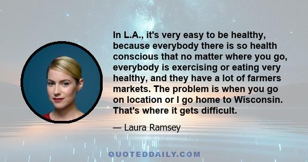 In L.A., it's very easy to be healthy, because everybody there is so health conscious that no matter where you go, everybody is exercising or eating very healthy, and they have a lot of farmers markets. The problem is