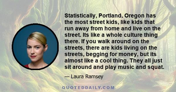 Statistically, Portland, Oregon has the most street kids, like kids that run away from home and live on the street. Its like a whole culture thing there. If you walk around on the streets, there are kids living on the