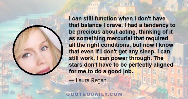 I can still function when I don't have that balance I crave. I had a tendency to be precious about acting, thinking of it as something mercurial that required all the right conditions, but now I know that even if I