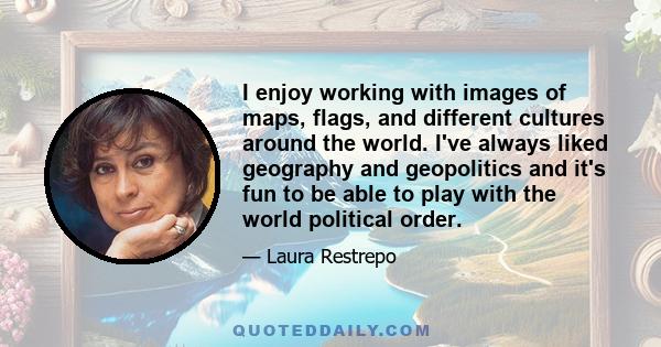 I enjoy working with images of maps, flags, and different cultures around the world. I've always liked geography and geopolitics and it's fun to be able to play with the world political order.