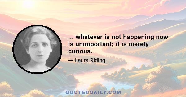 ... whatever is not happening now is unimportant; it is merely curious.