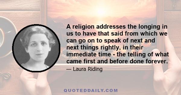 A religion addresses the longing in us to have that said from which we can go on to speak of next and next things rightly, in their immediate time - the telling of what came first and before done forever.