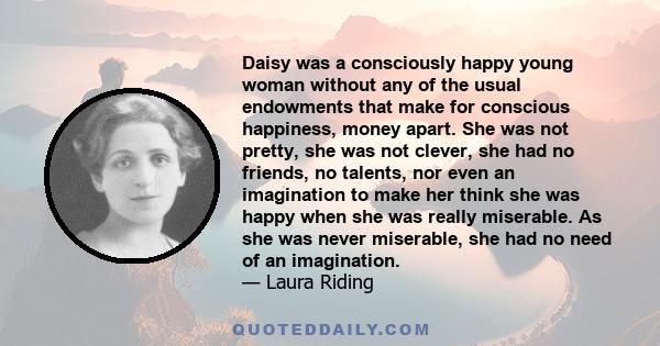 Daisy was a consciously happy young woman without any of the usual endowments that make for conscious happiness, money apart. She was not pretty, she was not clever, she had no friends, no talents, nor even an