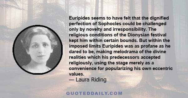 Euripides seems to have felt that the dignified perfection of Sophocles could be challenged only by novelty and irresponsibility. The religious conditions of the Dionysian festival kept him within certain bounds. But