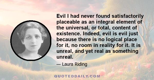 Evil I had never found satisfactorily placeable as an integral element of the universal, or total, content of existence. Indeed, evil is evil just because there is no logical place for it, no room in reality for it. It