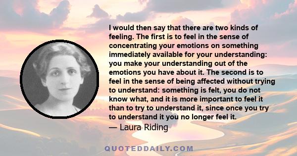 I would then say that there are two kinds of feeling. The first is to feel in the sense of concentrating your emotions on something immediately available for your understanding: you make your understanding out of the