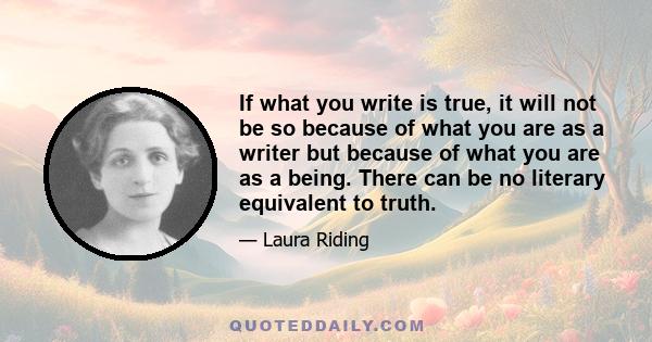 If what you write is true, it will not be so because of what you are as a writer but because of what you are as a being. There can be no literary equivalent to truth.