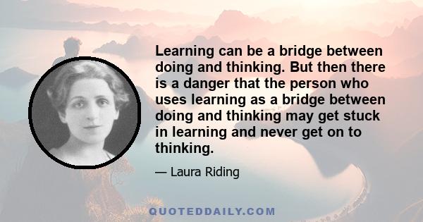 Learning can be a bridge between doing and thinking. But then there is a danger that the person who uses learning as a bridge between doing and thinking may get stuck in learning and never get on to thinking.