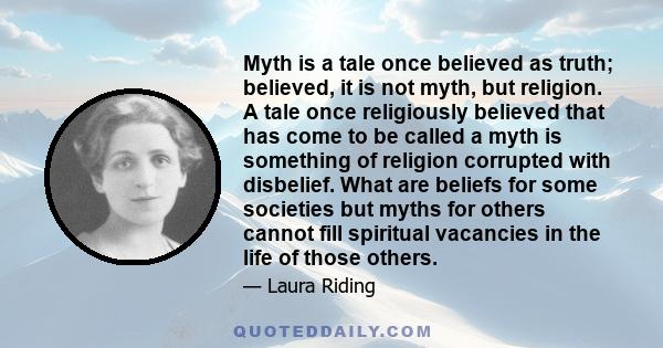 Myth is a tale once believed as truth; believed, it is not myth, but religion. A tale once religiously believed that has come to be called a myth is something of religion corrupted with disbelief. What are beliefs for